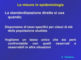 Le misure in epidemiologia
La standardizzazione diretta si usa
quando:
Disponiamo di tassi specifici per classi di età
della popolazione studiata
Vogliamo un tasso unico che sia però
confrontabile con quelli osservati e
osservabili in altre situazioni
R. Palombino
 