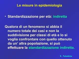 Le misure in epidemiologia
• Standardizzazione per età: indiretta
Qualora di un fenomeno si abbia il
numero totale dei casi e non la
suddivisione per classi di età e lo si
voglia confrontare con quello ottenuto
da un’ altra popolazione, si può
effettuare la standardizzazione indiretta.
R. Palombino
 