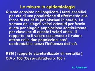 Le misure in epidemiologia
Questa consiste nell’applicare i tassi specifici
per età di una popolazione di riferimento alle
fasce di età delle popolazioni in studio. La
somma dei singoli valori ottenuti per fascia
di età per singola popolazione costituiranno
per ciascuna di queste i valori attesi. Il
rapporto tra il valore osservato e il valore
atteso nelle due popolazioni sarà
confrontabile senza l’influenza dell’età.
RSM ( rapporto standardizzato di mortalità )
O/A x 100 (Osservati/attesi x 100 )
R. Palombino
 