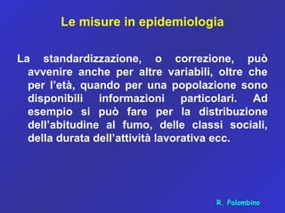 Le misure in epidemiologia
La standardizzazione, o correzione, può
avvenire anche per altre variabili, oltre che
per l’età, quando per una popolazione sono
disponibili informazioni particolari. Ad
esempio si può fare per la distribuzione
dell’abitudine al fumo, delle classi sociali,
della durata dell’attività lavorativa ecc.
R. Palombino
 