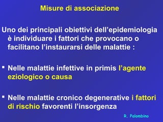Misure di associazione
Uno dei principali obiettivi dell’epidemiologia
è individuare i fattori che provocano o
facilitano l’instaurarsi delle malattie :
 Nelle malattie infettive in primis l’agente
eziologico o causa
 Nelle malattie cronico degenerative i fattori
di rischio favorenti l’insorgenza
R. Palombino
 