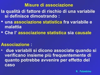 Misure di associazione
la qualità di fattore di rischio di una variabile
si definisce dimostrando :
 una associazione statistica fra variabile e
malattia
 Che l’ associazione statistica sia causale
Associazione :
• due variabili si dicono associate quando si
verificano insieme più frequentemente di
quanto potrebbe avvenire per effetto del
caso
R. Palombino
 