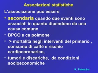 Associazioni statistiche
L’associazione può essere
• secondaria quando due eventi sono
associati in quanto dipendono da una
causa comune
• BPCO e ca polmone
• > mortalità negli interventi del primario ,
consumo di caffè e rischio
cardiocoronarico,
• tumori e discariche, da condizioni
socioeconomiche
R. Palombino
 