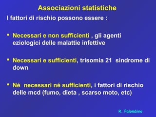Associazioni statistiche
I fattori di rischio possono essere :
 Necessari e non sufficienti , gli agenti
eziologici delle malattie infettive
 Necessari e sufficienti, trisomia 21 sindrome di
down
 Né necessari né sufficienti, i fattori di rischio
delle mcd (fumo, dieta , scarso moto, etc)
R. Palombino
 