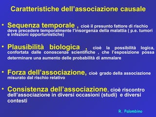 Caratteristiche dell’associazione causale
• Sequenza temporale , cioè il presunto fattore di rischio
deve precedere temporalmente l’insorgenza della malattia ( p.e. tumori
e infezioni opportunistiche)
• Plausibilità biologica , cioè la possibilità logica,
confortata dalle conoscenze scientifiche , che l’esposizione possa
determinare una aumento delle probabilità di ammalare
• Forza dell’associazione, cioè grado della associazione
misurato dal rischio relativo
• Consistenza dell’associazione, cioè riscontro
dell’associazione in diversi occasioni (studi) e diversi
contesti
R. Palombino
 