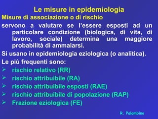 Le misure in epidemiologia
Misure di associazione o di rischio
servono a valutare se l’essere esposti ad un
particolare condizione (biologica, di vita, di
lavoro, sociale) determina una maggiore
probabilità di ammalarsi.
Si usano in epidemiologia eziologica (o analitica).
Le più frequenti sono:
 rischio relativo (RR)
 rischio attribuibile (RA)
 rischio attribuibile esposti (RAE)
 rischio attribuibile di popolazione (RAP)
 Frazione eziologica (FE)
R. Palombino
 