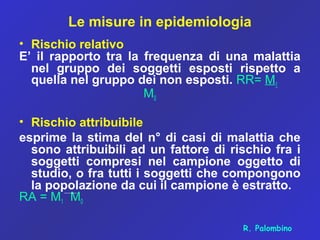 Le misure in epidemiologia
• Rischio relativo
E’ il rapporto tra la frequenza di una malattia
nel gruppo dei soggetti esposti rispetto a
quella nel gruppo dei non esposti. RR= M1
M0
• Rischio attribuibile
esprime la stima del n° di casi di malattia che
sono attribuibili ad un fattore di rischio fra i
soggetti compresi nel campione oggetto di
studio, o fra tutti i soggetti che compongono
la popolazione da cui il campione è estratto.
RA = M1 M0
R. Palombino
 