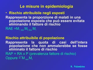 Le misure in epidemiologia
• Rischio attribuibile negli esposti
Rappresenta la proporzione di malati in una
popolazione esposta che può essere evitata
eliminando il fattore di rischio
RAE =M1 meno M0 diviso M1
Rischio attribuibile di popolazione
Rappresenta la quota di casi dell’intera
popolazione che non ammalerebbe se fosse
eliminato il fattore di rischio
RAP = RA x P (prevalenza fattore di rischio)
Oppure = M meno M0
R. Palombino
 