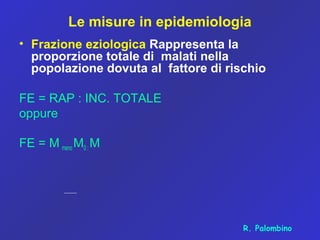 Le misure in epidemiologia
• Frazione eziologica Rappresenta la
proporzione totale di malati nella
popolazione dovuta al fattore di rischio
FE = RAP : INC. TOTALE
oppure
FE = M meno M0 : M
R. Palombino
 