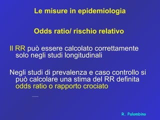 Le misure in epidemiologia
Odds ratio/ rischio relativo
Il RR può essere calcolato correttamente
solo negli studi longitudinali
Negli studi di prevalenza e caso controllo si
può calcolare una stima del RR definita
odds ratio o rapporto crociato
R. Palombino
 