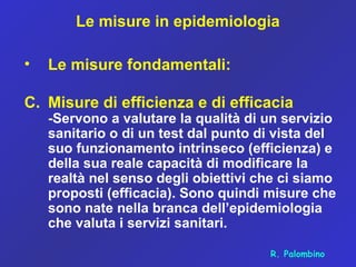 Le misure in epidemiologia
• Le misure fondamentali:
C. Misure di efficienza e di efficacia
-Servono a valutare la qualità di un servizio
sanitario o di un test dal punto di vista del
suo funzionamento intrinseco (efficienza) e
della sua reale capacità di modificare la
realtà nel senso degli obiettivi che ci siamo
proposti (efficacia). Sono quindi misure che
sono nate nella branca dell’epidemiologia
che valuta i servizi sanitari.
R. Palombino
 