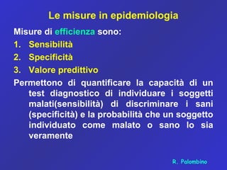Le misure in epidemiologia
Misure di efficienza sono:
1. Sensibilità
2. Specificità
3. Valore predittivo
Permettono di quantificare la capacità di un
test diagnostico di individuare i soggetti
malati(sensibilità) di discriminare i sani
(specificità) e la probabilità che un soggetto
individuato come malato o sano lo sia
veramente
R. Palombino
 