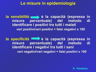 Le misure in epidemiologia
la sensibilità è la capacità (espressa in
misura percentuale) del metodo di
identificare i positivi tra tutti i malati
veri positivi/veri positivi + falsi negativi x 100
la specificità è la capacità (espressa in
misura percentuale) del metodo di
identificare i negativi tra tutti i sani
veri negativi/veri negativi + falsi positivi x 100
R. Palombino
 