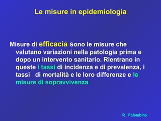 Le misure in epidemiologia
Misure di efficacia sono le misure che
valutano variazioni nella patologia prima e
dopo un intervento sanitario. Rientrano in
queste i tassi di incidenza e di prevalenza, i
tassi di mortalità e le loro differenze e le
misure di sopravvivenza
R. Palombino
 