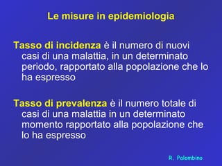 Le misure in epidemiologia
Tasso di incidenza è il numero di nuovi
casi di una malattia, in un determinato
periodo, rapportato alla popolazione che lo
ha espresso
Tasso di prevalenza è il numero totale di
casi di una malattia in un determinato
momento rapportato alla popolazione che
lo ha espresso
R. Palombino
 