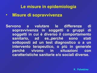 Le misure in epidemiologia
• Misure di sopravvivenza
Servono a valutare le differenze di
sopravvivenza in soggetti o gruppi di
soggetti in cui è diverso il comportamento
sanitario, ad es.,perché sono stati
sottoposti ad un test diagnostico o a un
intervento terapeutico, o più in generale
perché vivono in situazioni con
caratteristiche sanitarie e/o sociali diverse.
R. Palombino
 