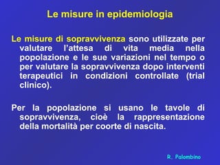 Le misure in epidemiologia
Le misure di sopravvivenza sono utilizzate per
valutare l’attesa di vita media nella
popolazione e le sue variazioni nel tempo o
per valutare la sopravvivenza dopo interventi
terapeutici in condizioni controllate (trial
clinico).
Per la popolazione si usano le tavole di
sopravvivenza, cioè la rappresentazione
della mortalità per coorte di nascita.
R. Palombino
 