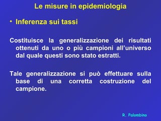 Le misure in epidemiologia
• Inferenza sui tassi
Costituisce la generalizzazione dei risultati
ottenuti da uno o più campioni all’universo
dal quale questi sono stato estratti.
Tale generalizzazione si può effettuare sulla
base di una corretta costruzione del
campione.
R. Palombino
 