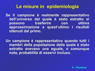 Le misure in epidemiologia
Se il campione è realmente rappresentativo
dell’universo dal quale è stato estratto si
possono trasferire con ottima
approssimazione a quest’ultimo i risultati
ottenuti dal primo.
Un campione è rappresentativo quando tutti i
membri della popolazione dalla quale è stato
estratto avevano una eguale, o comunque
nota, probabilità di esservi incluso.
R. Palombino
 