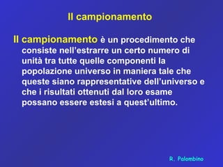 Il campionamento
Il campionamento è un procedimento che
consiste nell’estrarre un certo numero di
unità tra tutte quelle componenti la
popolazione universo in maniera tale che
queste siano rappresentative dell’universo e
che i risultati ottenuti dal loro esame
possano essere estesi a quest’ultimo.
R. Palombino
 