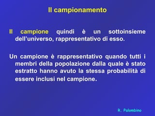 Il campionamento
Il campione quindi è un sottoinsieme
dell’universo, rappresentativo di esso.
Un campione è rappresentativo quando tutti i
membri della popolazione dalla quale è stato
estratto hanno avuto la stessa probabilità di
essere inclusi nel campione.
R. Palombino
 