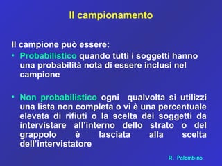 Il campionamento
Il campione può essere:
• Probabilistico quando tutti i soggetti hanno
una probabilità nota di essere inclusi nel
campione
• Non probabilistico ogni qualvolta si utilizzi
una lista non completa o vi è una percentuale
elevata di rifiuti o la scelta dei soggetti da
intervistare all’interno dello strato o del
grappolo è lasciata alla scelta
dell’intervistatore
R. Palombino
 