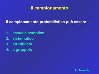 Il campionamento
Il campionamento probabilistico può essere:
1. casuale semplice
2. sistematico
3. stratificato
4. a grappolo
R. Palombino
 