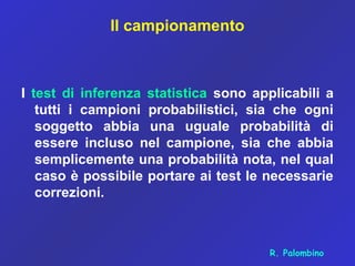 Il campionamento
I test di inferenza statistica sono applicabili a
tutti i campioni probabilistici, sia che ogni
soggetto abbia una uguale probabilità di
essere incluso nel campione, sia che abbia
semplicemente una probabilità nota, nel qual
caso è possibile portare ai test le necessarie
correzioni.
R. Palombino
 