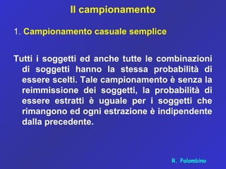 Il campionamento
1. Campionamento casuale semplice
Tutti i soggetti ed anche tutte le combinazioni
di soggetti hanno la stessa probabilità di
essere scelti. Tale campionamento è senza la
reimmissione dei soggetti, la probabilità di
essere estratti è uguale per i soggetti che
rimangono ed ogni estrazione è indipendente
dalla precedente.
R. Palombino
 