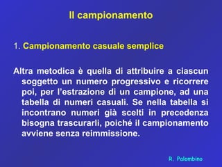 Il campionamento
1. Campionamento casuale semplice
Altra metodica è quella di attribuire a ciascun
soggetto un numero progressivo e ricorrere
poi, per l’estrazione di un campione, ad una
tabella di numeri casuali. Se nella tabella si
incontrano numeri già scelti in precedenza
bisogna trascurarli, poiché il campionamento
avviene senza reimmissione.
R. Palombino
 
