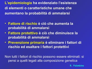 L’epidemiologia ha evidenziato l’esistenza
di elementi o caratteristiche umane che
aumentano la probabilità di ammalarsi
• Fattore di rischio è ciò che aumenta la
probabilità di ammalarsi
• Fattore protettivo è ciò che diminuisce la
probabilità di ammalarsi
• Prevenzione primaria è eliminare i fattori di
rischio ed esaltare i fattori protettivi
Non tutti i fattori di rischio possono essere eliminati: si
pensi a quelli legati alla composizione genetica
R. Palombino
 