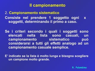 Il campionamento
2. Campionamento sistematico
Consiste nel prendere 1 soggetto ogni x
soggetti, determinando il primo a caso.
Se i criteri secondo i quali i soggetti sono
elencati nella lista sono casuali, un
campionamento sistematico può
considerarsi a tutti gli effetti analogo ad un
campionamento casuale semplice.
E’ indicato se la lista è molto lunga e bisogna scegliere
un campione molto grande.
R. Palombino
 