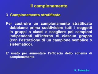 Il campionamento
3. Campionamento stratificato
Per costruire un campionamento stratificato
dobbiamo prima suddividere tutti i soggetti
in gruppi o classi e scegliere poi campioni
indipendenti all’interno di ciascun gruppo
(con l’estrazione di un campione semplice o
sistematico).
E’ usato per aumentare l’efficacia dello schema di
campionamento
R. Palombino
 