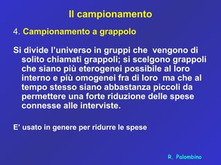 Il campionamento
4. Campionamento a grappolo
Si divide l’universo in gruppi che vengono di
solito chiamati grappoli; si scelgono grappoli
che siano più eterogenei possibile al loro
interno e più omogenei fra di loro ma che al
tempo stesso siano abbastanza piccoli da
permettere una forte riduzione delle spese
connesse alle interviste.
E’ usato in genere per ridurre le spese
R. Palombino
 