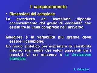 Il campionamento
• Dimensioni del campione
La grandezza del campione dipende
essenzialmente dal grado di variabilità che
esiste tra le unità comprese nell’universo.
Maggiore è la variabilità più grande deve
essere il campione.
Un modo sintetico per esprimere la variabilità
intorno alla media dei valori osservati tra i
membri di un universo è la deviazione
standard.
R. Palombino
 