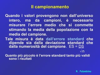 Il campionamento
Quando i valori provengono non dall’universo
intero, ma da campioni, è necessario
misurare l’errore medio che si commette
stimando la media della popolazione con la
media del campione.
Tale misura è data dall’errore standard che
dipende sia dalla deviazione standard che
dalla numerosità del campione. ES = DS
√n
Quanto più piccolo è l’errore standard tanto più validi
sono i risultati
R. Palombino
 