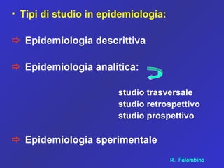 • Tipi di studio in epidemiologia:
 Epidemiologia descrittiva
 Epidemiologia analitica:
studio trasversale
studio retrospettivo
studio prospettivo
 Epidemiologia sperimentale
R. Palombino
 