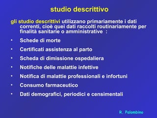 studio descrittivo
gli studio descrittivi utilizzano primariamente i dati
correnti, cioè quei dati raccolti routinariamente per
finalità sanitarie o amministrative :
• Schede di morte
• Certificati assistenza al parto
• Scheda di dimissione ospedaliera
• Notifiche delle malattie infettive
• Notifica di malattie professionali e infortuni
• Consumo farmaceutico
• Dati demografici, periodici e censimentali
R. Palombino
 