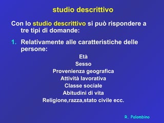 studio descrittivo
Con lo studio descrittivo si può rispondere a
tre tipi di domande:
1. Relativamente alle caratteristiche delle
persone:
Età
Sesso
Provenienza geografica
Attività lavorativa
Classe sociale
Abitudini di vita
Religione,razza,stato civile ecc.
R. Palombino
 