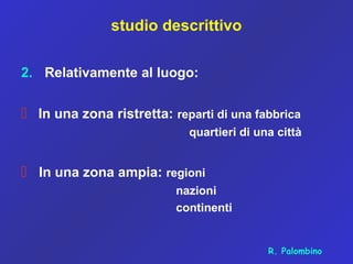 studio descrittivo
2. Relativamente al luogo:
 In una zona ristretta: reparti di una fabbrica
quartieri di una città
 In una zona ampia: regioni
nazioni
continenti
R. Palombino
 