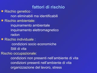 fattori di rischio
Rischio genetico :
non eliminabili ma identificabili
Rischio ambientale:
inquinamento ambientale
inquinamento elettromagnetico
radon
Rischio individuale :
condizioni socio economiche
Stili di vita
Rischio occupazionale:
condizioni non presenti nell’ambiente di vita
condizioni presenti nell’ambiente di vita
organizzazione del lavoro, stress
 