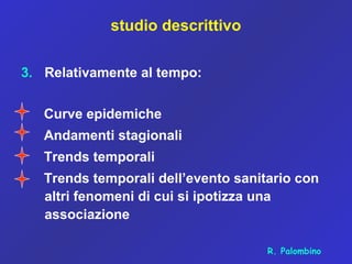 studio descrittivo
3. Relativamente al tempo:
Curve epidemiche
Andamenti stagionali
Trends temporali
Trends temporali dell’evento sanitario con
altri fenomeni di cui si ipotizza una
associazione
R. Palombino
 
