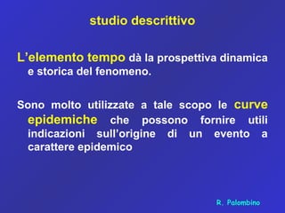 studio descrittivo
L’elemento tempo dà la prospettiva dinamica
e storica del fenomeno.
Sono molto utilizzate a tale scopo le curve
epidemiche che possono fornire utili
indicazioni sull’origine di un evento a
carattere epidemico
R. Palombino
 