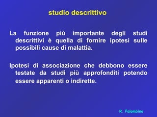 studio descrittivo
La funzione più importante degli studi
descrittivi è quella di fornire ipotesi sulle
possibili cause di malattia.
Ipotesi di associazione che debbono essere
testate da studi più approfonditi potendo
essere apparenti o indirette.
R. Palombino
 