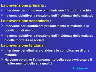 La prevenzione primaria :
 interviene per rimuovere o minimizzare i fattori di rischio
 ha come obiettivo la riduzione dell’incidenza delle malattie
La prevenzione secondaria :
 Interviene per identificare precocemente le malattie o le
condizioni di rischio
 ha come obiettivo la riduzione dell’incidenza delle malattie
o della mortalità associata
La prevenzione terziaria :
 Interviene per eliminare o ridurre le complicanze di una
malattia
 Ha come obiettivo l’allungamento della sopravvivenza e il
miglioramento della sua qualità
R. Palombino
 