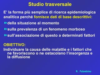 Studio trasversale
E’ la forma più semplice di ricerca epidemiologica
analitica perché fornisce dati di base descrittivi:
della situazione al momento
sulla prevalenza di un fenomeno morboso
sull’associazione di questo a determinati fattori
OBIETTIVO:
Individuare la causa delle malattie e i fattori che
ne favoriscono o ne ostacolano l’insorgenza e
la diffusione
R. Palombino
 