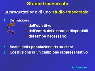 Studio trasversale
La progettazione di uno studio trasversale:
1. Definizione:
 dell’obiettivo
 dell’entità delle risorse disponibili
 del tempo necessario
2. Scelta della popolazione da studiare
3. Costruzione di un campione rappresentativo
R. Palombino
 