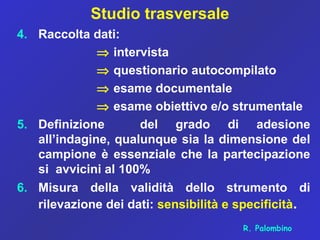 Studio trasversale
4. Raccolta dati:
⇒ intervista
⇒ questionario autocompilato
⇒ esame documentale
⇒ esame obiettivo e/o strumentale
5. Definizione del grado di adesione
all’indagine, qualunque sia la dimensione del
campione è essenziale che la partecipazione
si avvicini al 100%
6. Misura della validità dello strumento di
rilevazione dei dati: sensibilità e specificità.
R. Palombino
 