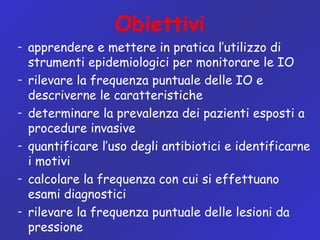 Obiettivi
– apprendere e mettere in pratica l’utilizzo di
strumenti epidemiologici per monitorare le IO
– rilevare la frequenza puntuale delle IO e
descriverne le caratteristiche
– determinare la prevalenza dei pazienti esposti a
procedure invasive
– quantificare l’uso degli antibiotici e identificarne
i motivi
– calcolare la frequenza con cui si effettuano
esami diagnostici
– rilevare la frequenza puntuale delle lesioni da
pressione
 