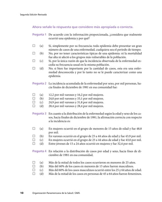 Segunda Edición Revisada
Organización Panamericana de la Salud / OMS
10
Ahora señale la respuesta que considere más apropiada o correcta.
Pregunta 1	 De acuerdo con la información proporcionada, ¿considera que realmente
ocurrió una epidemia y por qué?
…
… (a)	 Sí, simplemente por su frecuencia; toda epidemia debe presentar un gran
número de casos de una enfermedad, cualquiera sea el período de tiempo.
…
… (b)	 No, por no tener características típicas de una epidemia: ni la mortalidad
fue alta ni afectó a los grupos más vulnerables de la población.
…
… (c)	 Sí, por la única razón de que la incidencia observada de la enfermedad ex-
cedía su frecuencia usual en la misma población.
…
… (d)	 No; si bien fue importante por la cantidad de casos, esta era una enfer-
medad desconocida y por lo tanto no se le puede caracterizar como una
epidemia.
Pregunta 2	 La incidencia acumulada de la enfermedad por sexo, por mil personas, ha-
cia finales de diciembre de 1981 en esa comunidad fue:
…
… (a)	 12,2 por mil varones y 16,2 por mil mujeres.
…
… (b)	 24,0 por mil varones y 33,1 por mil mujeres.
…
… (c)	 24,9 por mil varones y 31,8 por mil mujeres.
…
… (d)	 28,4 por mil varones y 28,4 por mil mujeres.
Pregunta 3	 En cuanto a la distribución de la enfermedad según la edad y sexo de los ca-
sos, hacia finales de diciembre de 1981, la afirmación correcta con respecto
a la incidencia es:
…
… (a)	 En mujeres ocurrió en el grupo de menores de 15 años de edad y fue 48,8
por mil.
…
… (b)	 En varones ocurrió en el grupo de 25 a 44 años de edad y fue 43,9 por mil.
…
… (c)	 En mujeres ocurrió en el grupo de 25 a 44 años de edad y fue 43,0 por mil.
…
… (d)	 Entre jóvenes de 15 a 24 años ocurrió en mujeres y fue 32,4 por mil.
Pregunta 4	 En relación a la distribución de casos por edad y sexo, hacia fines de di-
ciembre de 1981 en esa comunidad,
…
… (a)	 Más de la mitad de todos los casos ocurrieron en menores de 25 años.
…
… (b)	 Más del 60% de los casos en menores de 15 años fueron masculinos.
…
… (c)	 Más del 60% de los casos masculinos ocurrió entre los 25 y 64 años de edad.
…
… (d)	 Más de la mitad de los casos en personas de 45 a 64 años fueron femeninos.
 